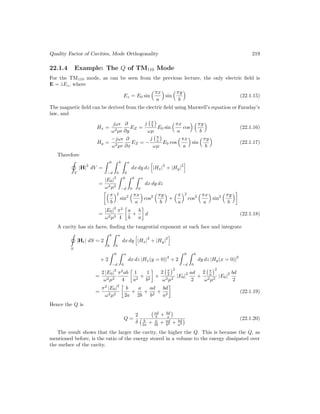 Quality Factor of Cavities, Mode Orthogonality 219
22.1.4 Example: The Q of TM110 Mode
For the TM110 mode, as can be seen from the previous lecture, the only electric field is
E = ẑEz, where
Ez = E0 sin
πx
a

sin
πy
b

(22.1.15)
The magnetic field can be derived from the electric field using Maxwell’s equation or Faraday’s
law, and
Hx =
jω
ω2µ
∂
∂y
EZ =
j π
b

ωµ
E0 sin
πx
a
cos
 πy
b

(22.1.16)
Hy =
−jω
ω2µ
∂
∂x
EZ = −
j π
a

ωµ
E0 cos
πx
a

sin
πy
b

(22.1.17)
Therefore
V
|H|
2
dV =
 0
−d
 b
0
 a
0
dx dy dz
h
|Hx|
2
+ |Hy|
2
i
=
|E0|
2
ω2µ2
 0
−d
 b
0
 a
0
dx dy dz
π
b
2
sin2
πx
a

cos2
πy
b

+
π
a
2
cos2
πx
a

sin2
πy
b

=
|E0|
2
ω2µ2
π2
4

a
b
+
b
a

d (22.1.18)
A cavity has six faces, finding the tangential exponent at each face and integrate
S
|Ht| dS = 2
 b
0
 a
0
dx dy
h
|Hx|
2
+ |Hy|
2
i
+ 2
 0
−d
 a
0
dx dz |Hx(y = 0)|
2
+ 2
 0
−d
 b
0
dy dz |Hy(x = 0)|
2
=
2 |E0|
2
ω2µ2
π2
ab
4

1
a2
+
1
b2

+
2 π
b
2
ω2µ2
|E0|
2 ad
2
+
2 π
a
2
ω2µ2
|E0|
2 bd
2
=
π2
|E0|
2
ω2µ2

b
2a
+
a
2b
+
ad
b2
+
bd
a2

(22.1.19)
Hence the Q is
Q =
2
δ
ad
b + bd
a

b
2a + a
2b + ad
b2 + bd
a2
 (22.1.20)
The result shows that the larger the cavity, the higher the Q. This is because the Q, as
mentioned before, is the ratio of the energy stored in a volume to the energy dissipated over
the surface of the cavity.
 