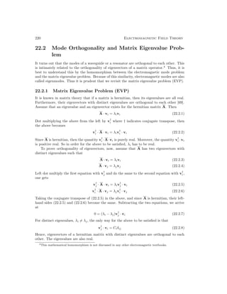 220 Electromagnetic Field Theory
22.2 Mode Orthogonality and Matrix Eigenvalue Prob-
lem
It turns out that the modes of a waveguide or a resonator are orthogonal to each other. This
is intimately related to the orthogonality of eigenvectors of a matrix operator.4
Thus, it is
best to understand this by the homomorphism between the electromagnetic mode problem
and the matrix eigenvalue problem. Because of this similarity, electromagnetic modes are also
called eigenmodes. Thus it is prudent that we revisit the matrix eigenvalue problem (EVP).
22.2.1 Matrix Eigenvalue Problem (EVP)
It is known in matrix theory that if a matrix is hermitian, then its eigenvalues are all real.
Furthermore, their eigenvectors with distinct eigenvalues are orthogonal to each other [69].
Assume that an eigenvalue and an eigenvector exists for the hermitian matrix A. Then
A · vi = λivi (22.2.1)
Dot multiplying the above from the left by v†
i where † indicates conjugate transpose, then
the above becomes
v†
i · A · vi = λiv†
i · vi (22.2.2)
Since A is hermitian, then the quantity v†
i ·A·vi is purely real. Moreover, the quantity v†
i ·vi
is positive real. So in order for the above to be satisfied, λi has to be real.
To prove orthogonality of eigenvectors, now, assume that A has two eigenvectors with
distinct eigenvalues such that
A · vi = λivi (22.2.3)
A · vj = λjvj (22.2.4)
Left dot multiply the first equation with v†
j and do the same to the second equation with v†
i ,
one gets
v†
j · A · vi = λiv†
j · vi (22.2.5)
v†
i · A · vj = λjv†
i · vj (22.2.6)
Taking the conjugate transpose of (22.2.5) in the above, and since A is hermitian, their left-
hand sides (22.2.5) and (22.2.6) become the same. Subtracting the two equations, we arrive
at
0 = (λi − λj)v†
j · vi (22.2.7)
For distinct eigenvalues, λi 6= λj, the only way for the above to be satisfied is that
v†
j · vi = Ciδij (22.2.8)
Hence, eigenvectors of a hermitian matrix with distinct eigenvalues are orthogonal to each
other. The eigenvalues are also real.
4This mathematical homomorphism is not discussed in any other electromagnetic textbooks.
 