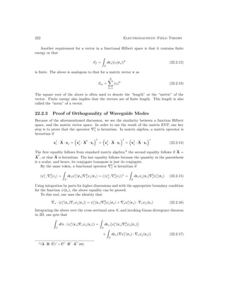 222 Electromagnetic Field Theory
Another requirement for a vector in a functional Hilbert space is that it contains finite
energy or that
Ef =

S
drs|ψi(rs)|2
(22.2.12)
is finite. The above is analogous to that for a matrix vector v as
Em =
N
X
l=1
|vl|2
(22.2.13)
The square root of the above is often used to denote the “length” or the “metric” of the
vector. Finite energy also implies that the vectors are of finite length. This length is also
called the “norm” of a vector.
22.2.3 Proof of Orthogonality of Waveguide Modes
Because of the aforementioned discussion, we see the similarity between a function Hilbert
space, and the matrix vector space. In order to use the result of the matrix EVP, one key
step is to prove that the operator ∇2
s is hermitian. In matrix algebra, a matrix operator is
hermitian if
x†
i · A · xj =

x†
j · A
†
· xi
†
=

x†
j · A · xi
†
=

x†
j · A · xi
∗
(22.2.14)
The first equality follows from standard matrix algebra,8
the second equality follows if A =
A
†
, or that A is hermitian. The last equality follows because the quantity in the parenthesis
is a scalar, and hence, its conjugate transpose is just its conjugate.
By the same token, a functional operator ∇2
s is hermitian if
hψ∗
i , ∇2
sψji =

S
drsψ∗
i (rs)∇2
sψj(rs) = (hψ∗
j , ∇2
sψii)∗
=

S
drsψj(rs)∇2
sψ∗
i (rs) (22.2.15)
Using integration by parts for higher dimensions and with the appropriate boundary condition
for the function ψ(rs), the above equality can be proved.
To this end, one uses the identity that
∇s · [ψ∗
i (rs)∇sψj(rs)] = ψ∗
i (rs)∇2
sψj(rs) + ∇sψ∗
i (rs) · ∇sψj(rs) (22.2.16)
Integrating the above over the cross sectional area S, and invoking Gauss divergence theorem
in 2D, one gets that

C
dln̂ · (ψ∗
i (rs)∇sψj(rs)) =

S
drs ψ∗
i (rs)∇2
sψj(rs)

+

S
drs (∇ψ∗
i (rs) · ∇sψj(rs)) (22.2.17)
8(A · B · C)† = C
†
· B
†
· A
†
[69].
 