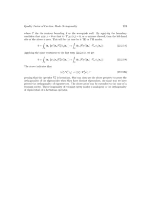 Quality Factor of Cavities, Mode Orthogonality 223
where C the the contour bounding S or the waveguide wall. By applying the boundary
condition that ψi(rs) = 0 or that n̂ · ∇sψj(rs) = 0, or a mixture thereof, then the left-hand
side of the above is zero. This will be the case be it TE or TM modes.
0 =

S
drs ψ∗
i (rs)∇2
sψj(rs)

+

S
drs (∇ψ∗
i (rs) · ∇sψj(rs)) (22.2.18)
Applying the same treatment to the last term (22.2.15), we get
0 =

S
drs ψj(rs)∇2
sψ∗
i (rs)

+

S
drs (∇ψ∗
i (rs) · ∇sψj(rs)) (22.2.19)
The above indicates that
hψ∗
i , ∇2
sψji = (hψ∗
j , ∇2
sψii)∗
(22.2.20)
proving that the operator ∇2
s is hermitian. One can then use the above property to prove the
orthogonality of the eigenmodes when they have distinct eigenvalues, the same way we have
proved the orthogonality of eigenvectors. The above proof can be extended to the case of a
resonant cavity. The orthogonality of resonant cavity modes is analogous to the orthogonality
of eigenvectors of a hermitian operator.
 
