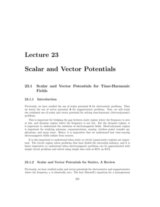 Lecture 23
Scalar and Vector Potentials
23.1 Scalar and Vector Potentials for Time-Harmonic
Fields
23.1.1 Introduction
Previously, we have studied the use of scalar potential Φ for electrostatic problems. Then
we learnt the use of vector potential A for magnetostatic problems. Now, we will study
the combined use of scalar and vector potential for solving time-harmonic (electrodynamic)
problems.
This is important for bridging the gap between static regime where the frequency is zero
or low, and dynamic regime where the frequency is not low. For the dynamic regime, it
is important to understand the radiation of electromagnetic fields. Electrodynamic regime
is important for studying antennas, communications, sensing, wireless power transfer ap-
plications, and many more. Hence, it is imperative that we understand how time-varying
electromagnetic fields radiate from sources.
It is also important to understand when static or circuit (quasi-static) regimes are impor-
tant. The circuit regime solves problems that have fueled the microchip industry, and it is
hence imperative to understand when electromagnetic problems can be approximated with
simple circuit problems and solved using simple laws such as KCL an KVL.
23.1.2 Scalar and Vector Potentials for Statics, A Review
Previously, we have studied scalar and vector potentials for electrostatics and magnetostatics
where the frequency ω is identically zero. The four Maxwell’s equations for a homogeneous
225
 