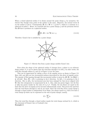 10 Electromagnetic Field Theory
When a closed spherical surface S is drawn around the point charge q, by symmetry, the
electric flux though every point of the surface is the same. Moreover, the normal vector n̂
on the surface is just r̂. Consequently, D · n̂ = D · r̂ = q/(4πr2
), which is a constant on a
spherical of radius r. Hence, we conclude that for a point charge q, and the pertinent electric
flux D that it produces on a spherical surface,
S
D · dS = 4πr2
D · n̂ = q (1.3.14)
Therefore, Gauss’s law is satisfied by a point charge.
Figure 1.7: Electric flux from a point charge satisfies Gauss’s law.
Even when the shape of the spherical surface S changes from a sphere to an arbitrary
shape surface S, it can be shown that the total flux through S is still q. In other words, the
total flux through sufaces S1 and S2 in Figure 1.8 are the same.
This can be appreciated by taking a sliver of the angular sector as shown in Figure 1.9.
Here, ∆S1 and ∆S2 are two incremental surfaces intercepted by this sliver of angular sector.
The amount of flux passing through this incremental surface is given by dS · D = n̂ · D∆S =
n̂ · r̂Dr∆S. Here, D = r̂Dr is pointing in the r̂ direction. In ∆S1, n̂ is pointing in the r̂
direction. But in ∆S2, the incremental area has been enlarged by that n̂ not aligned with
D. But this enlargement is compensated by n̂ · r̂. Also, ∆S2 has grown bigger, but the flux
at ∆S2 has grown weaker by the ratio of (r2/r1)2
. Finally, the two fluxes are equal in the
limit that the sliver of angular sector becomes infinitesimally small. This proves the assertion
that the total fluxes through S1 and S2 are equal. Since the total flux from a point charge q
through a closed surface is independent of its shape, but always equal to q, then if we have a
total charge Q which can be expressed as the sum of point charges, namely.
Q =

i
qi (1.3.15)
Then the total flux through a closed surface equals the total charge enclosed by it, which is
the statement of Gauss’s law or Coulomb’s law.
Example 2
 