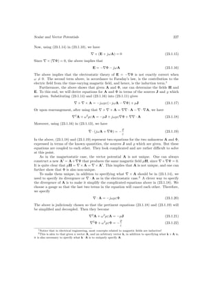 Scalar and Vector Potentials 227
Now, using (23.1.14) in (23.1.10), we have
∇ × (E + jωA) = 0 (23.1.15)
Since ∇ × (∇Φ) = 0, the above implies that
E = −∇Φ − jωA (23.1.16)
The above implies that the electrostatic theory of E = −∇Φ is not exactly correct when
ω 6= 0. The second term above, in accordance to Faraday’s law, is the contribution to the
electric field from the time-varying magnetic field, and hence, is the induction term.1
Furthermore, the above shows that given A and Φ, one can determine the fields H and
E. To this end, we will derive equations for A and Φ in terms of the sources J and % which
are given. Substituting (23.1.14) and (23.1.16) into (23.1.11) gives
∇ × ∇ × A = −jωµε(−jωA − ∇Φ) + µJ (23.1.17)
Or upon rearrangement, after using that ∇ × ∇ × A = ∇∇ · A − ∇ · ∇A, we have
∇2
A + ω2
µεA = −µJ + jωµε∇Φ + ∇∇ · A (23.1.18)
Moreover, using (23.1.16) in (23.1.13), we have
∇ · (jωA + ∇Φ) = −
%
ε
(23.1.19)
In the above, (23.1.18) and (23.1.19) represent two equations for the two unknowns A and Φ,
expressed in terms of the known quantities, the sources J and % which are given. But these
equations are coupled to each other. They look complicated and are rather difficult to solve
at this point.
As in the magnetostatic case, the vector potential A is not unique. One can always
construct a new A0
= A+∇Ψ that produces the same magnetic field µH, since ∇×∇Ψ = 0.
It is quite clear that µH = ∇ × A = ∇ × A0
. This implies that A is not unique, and one can
further show that Φ is also non-unique.
To make them unique, in addition to specifying what ∇ × A should be in (23.1.14), we
need to specify its divergence or ∇ · A as in the electrostatic case.2
A clever way to specify
the divergence of A is to make it simplify the complicated equations above in (23.1.18). We
choose a gauge so that the last two terms in the equation will cancel each other. Therefore,
we specify
∇ · A = −jωµεΦ (23.1.20)
The above is judiciously chosen so that the pertinent equations (23.1.18) and (23.1.19) will
be simplified and decoupled. Then they become
∇2
A + ω2
µεA = −µJ (23.1.21)
∇2
Φ + ω2
µεΦ = −
%
ε
(23.1.22)
1Notice that in electrical engineering, most concepts related to magnetic fields are inductive!
2This is akin to that given a vector A, and an arbitrary vector k, in addition to specifying what k × A is,
it is also necessary to specify what k · A is to uniquely specify A.
 