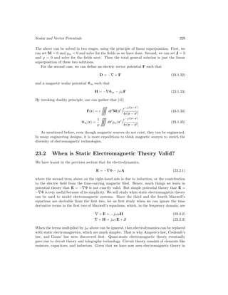Scalar and Vector Potentials 229
The above can be solved in two stages, using the principle of linear superposition. First, we
can set M = 0 and %m = 0 and solve for the fields as we have done. Second, we can set J = 0
and % = 0 and solve for the fields next. Then the total general solution is just the linear
superposition of these two solutions.
For the second case, we can define an electric vector potential F such that
D = −∇ × F (23.1.32)
and a magnetic scalar potential Φm such that
H = −∇Φm − jωF (23.1.33)
By invoking duality principle, one can gather that [41]
F(r) = ε

dr0
M(r0
)
e−jβ|r−r0
|
4π|r − r0|
(23.1.34)
Φm(r) =
1
µ

dr0
%m(r0
)
e−jβ|r−r0
|
4π|r − r0|
(23.1.35)
As mentioned before, even though magnetic sources do not exist, they can be engineered.
In many engineering designs, it is more expeditious to think magnetic sources to enrich the
diversity of electromagnetic technologies.
23.2 When is Static Electromagnetic Theory Valid?
We have learnt in the previous section that for electrodynamics,
E = −∇Φ − jωA (23.2.1)
where the second term above on the right-hand side is due to induction, or the contribution
to the electric field from the time-varying magnetic filed. Hence, much things we learn in
potential theory that E = −∇Φ is not exactly valid. But simple potential theory that E =
−∇Φ is very useful because of its simplicity. We will study when static electromagnetic theory
can be used to model electromagnetic systems. Since the third and the fourth Maxwell’s
equations are derivable from the first two, let us first study when we can ignore the time
derivative terms in the first two of Maxwell’s equations, which, in the frequency domain, are
∇ × E = −jωµH (23.2.2)
∇ × H = jωεE + J (23.2.3)
When the terms multiplied by jω above can be ignored, then electrodynamics can be replaced
with static electromagnetics, which are much simpler. That is why Ampere’s law, Coulomb’s
law, and Gauss’ law were discovered first. Quasi-static electromagnetic theory eventually
gave rise to circuit theory and telegraphy technology. Circuit theory consists of elements like
resistors, capacitors, and inductors. Given that we have now seen electromagnetic theory in
 