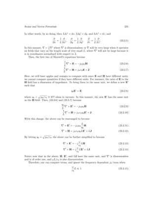 Scalar and Vector Potentials 231
In other words, by so doing, then Ldx0
= dx, Ldy0
= dy, and Ldz0
= dz, and
∂
∂x
=
1
L
∂
∂x0
,
∂
∂y
=
1
L
∂
∂y0
,
∂
∂z
=
1
L
∂
∂z0
(23.2.5)
In this manner, ∇ = 1
L ∇0
where ∇0
is dimensionless; or ∇ will be very large when it operates
on fields that vary on the length scale of very small L, where ∇0
will not be large because it
is in coordinates normalized with respect to L.
Then, the first two of Maxwell’s equations become
1
L
∇0
× E = −jωµ0H (23.2.6)
1
L
∇0
× H = jωε0E + J (23.2.7)
Here, we still have apples and oranges to compare with since E and H have different units;
we cannot compare quantities if they have different units. For instance, the ratio of E to the
H field has a dimension of impedance. To bring them to the same unit, we define a new E0
such that
η0E0
= E (23.2.8)
where η0 =
p
µ0/ε0
∼
= 377 ohms in vacuum. In this manner, the new E0
has the same unit
as the H field. Then, (23.2.6) and (23.2.7) become
η0
L
∇0
× E0
= −jωµ0H (23.2.9)
1
L
∇0
× H = jωε0η0E0
+ J (23.2.10)
With this change, the above can be rearranged to become
∇0
× E0
= −jωµ0
L
η0
H (23.2.11)
∇0
× H = jωε0η0LE0
+ LJ (23.2.12)
By letting η0 =
p
µ0/ε0, the above can be further simplified to become
∇0
× E0
= −j
ω
c0
LH (23.2.13)
∇0
× H = j
ω
c0
LE0
+ LJ (23.2.14)
Notice now that in the above, H, E0
, and LJ have the same unit, and ∇0
is dimensionless
and is of order one, and ωL/c0 is also dimensionless.
Therefore, one can compare terms, and ignore the frequency dependent jω term when
ω
c0
L  1 (23.2.15)
 