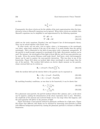 232 Electromagnetic Field Theory
or when
2π
L
λ0
 1 (23.2.16)
Consequently, the above criteria are for the validity of the static approximation when the time-
derivative terms in Maxwell’s equations can be ignored. When these criteria are satisfied, then
Maxwell’s equations can be simplified to and approximated by the following equations
∇0
× E0
= 0 (23.2.17)
∇0
× H = LJ (23.2.18)
which are the static equations, Faraday’s law and Ampere’s law of electromagnetic theory.
They can be solved together with Gauss’ laws.
In other words, one can solve, even in optics, where ω is humongous or the wavelength
very short, using static analysis if the size of the object L is much smaller than the optical
wavelength. This is illustrated in the field of nano-optics with a plasmonic nanoparticle. If
the particle is small enough compared to wavelength of the light, electrostatic analysis can be
used. For instance, the wavelength of blue light is about 400 nm, and 10 nm nano-particles can
be made. (Even the ancient Romans could make them!) And hence, static electromagnetic
theory can be used to analyze the wave-particle interaction. This was done in one of the
homeworks. Figure 23.2 shows an incident light whose wavelength is much longer than the
size of the particle. The incident field induces an electric dipole moment on the particle,
whose external field can be written as
Es = (r̂2 cos θ + θ̂ sin θ)
a
r
3
Es (23.2.19)
while the incident field and the interior field to the particle can be expressed as
E0 = ẑE0 = (r̂ cos θ − θ̂ sin θ)E0 (23.2.20)
Ei = ẑEi = (r̂ cos θ − θ̂ sin θ)Ei (23.2.21)
By matching boundary conditions, as was done in the homework, it can be shown that
Es =
εs − ε
εs + 2ε
E0 (23.2.22)
Ei =
3ε
εs + 2ε
E0 (23.2.23)
For a plasmonic nano-particle, the particle medium behaves like a plasma, and εs in the above
can be negative, making the denominators of the above expression close to zero. Therefore,
the amplitude of the internal and scattered fields can be very large when this happens, and
the nano-particles will glitter in the presence of light.
Figure 23.3 shows a nano-particle induced in plasmonic oscillation by a light wave. Figure
23.4 shows that different color fluids can be obtained by immersing nano-particles in fluids
with different background permittivity causing the plasmonic particles to resonate at different
frequencies.
 