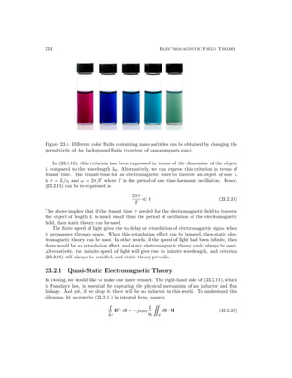 234 Electromagnetic Field Theory
Figure 23.4: Different color fluids containing nano-particles can be obtained by changing the
permittivity of the background fluids (courtesy of nanocomposix.com).
In (23.2.16), this criterion has been expressed in terms of the dimension of the object
L compared to the wavelength λ0. Alternatively, we can express this criterion in terms of
transit time. The transit time for an electromagnetic wave to traverse an object of size L
is τ = L/c0 and ω = 2π/T where T is the period of one time-harmonic oscillation. Hence,
(23.2.15) can be re-expressed as
2πτ
T
1 (23.2.24)
The above implies that if the transit time τ needed for the electromagnetic field to traverse
the object of length L is much small than the period of oscillation of the electromagnetic
field, then static theory can be used.
The finite speed of light gives rise to delay or retardation of electromagnetic signal when
it propagates through space. When this retardation effect can be ignored, then static elec-
tromagnetic theory can be used. In other words, if the speed of light had been infinite, then
there would be no retardation effect, and static electromagnetic theory could always be used.
Alternatively, the infinite speed of light will give rise to infinite wavelength, and criterion
(23.2.16) will always be satisfied, and static theory prevails.
23.2.1 Quasi-Static Electromagnetic Theory
In closing, we would like to make one more remark. The right-hand side of (23.2.11), which
is Faraday’s law, is essential for capturing the physical mechanism of an inductor and flux
linkage. And yet, if we drop it, there will be no inductor in this world. To understand this
dilemma, let us rewrite (23.2.11) in integral form, namely,
C
E
· dl = −jωµ0
L
η0 S
dS · H (23.2.25)
 
