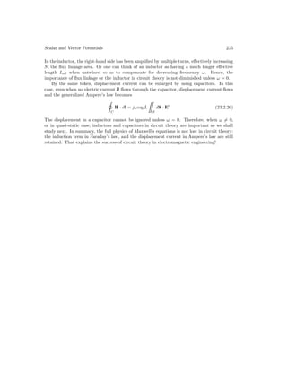Scalar and Vector Potentials 235
In the inductor, the right-hand side has been amplified by multiple turns, effectively increasing
S, the flux linkage area. Or one can think of an inductor as having a much longer effective
length Leff when untwined so as to compensate for decreasing frequency ω. Hence, the
importance of flux linkage or the inductor in circuit theory is not diminished unless ω = 0.
By the same token, displacement current can be enlarged by using capacitors. In this
case, even when no electric current J flows through the capacitor, displacement current flows
and the generalized Ampere’s law becomes
C
H · dl = jωεη0L

S
dS · E0
(23.2.26)
The displacement in a capacitor cannot be ignored unless ω = 0. Therefore, when ω 6= 0,
or in quasi-static case, inductors and capacitors in circuit theory are important as we shall
study next. In summary, the full physics of Maxwell’s equations is not lost in circuit theory:
the induction term in Faraday’s law, and the displacement current in Ampere’s law are still
retained. That explains the success of circuit theory in electromagnetic engineering!
 