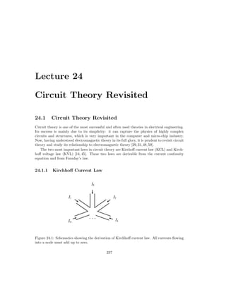 Lecture 24
Circuit Theory Revisited
24.1 Circuit Theory Revisited
Circuit theory is one of the most successful and often used theories in electrical engineering.
Its success is mainly due to its simplicity: it can capture the physics of highly complex
circuits and structures, which is very important in the computer and micro-chip industry.
Now, having understood electromagnetic theory in its full glory, it is prudent to revisit circuit
theory and study its relationship to electromagnetic theory [29,31,48,59].
The two most important laws in circuit theory are Kirchoff current law (KCL) and Kirch-
hoff voltage law (KVL) [14, 45]. These two laws are derivable from the current continuity
equation and from Faraday’s law.
24.1.1 Kirchhoff Current Law
Figure 24.1: Schematics showing the derivation of Kirchhoff current law. All currents flowing
into a node must add up to zero.
237
 
