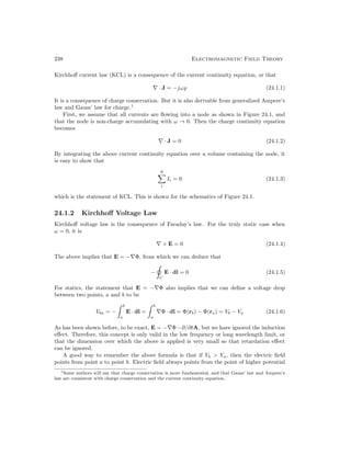 238 Electromagnetic Field Theory
Kirchhoff current law (KCL) is a consequence of the current continuity equation, or that
∇ · J = −jω% (24.1.1)
It is a consequence of charge conservation. But it is also derivable from generalized Ampere’s
law and Gauss’ law for charge.1
First, we assume that all currents are flowing into a node as shown in Figure 24.1, and
that the node is non-charge accumulating with ω → 0. Then the charge continuity equation
becomes
∇ · J = 0 (24.1.2)
By integrating the above current continuity equation over a volume containing the node, it
is easy to show that
N
X
i
Ii = 0 (24.1.3)
which is the statement of KCL. This is shown for the schematics of Figure 24.1.
24.1.2 Kirchhoff Voltage Law
Kirchhoff voltage law is the consequence of Faraday’s law. For the truly static case when
ω = 0, it is
∇ × E = 0 (24.1.4)
The above implies that E = −∇Φ, from which we can deduce that
−
C
E · dl = 0 (24.1.5)
For statics, the statement that E = −∇Φ also implies that we can define a voltage drop
between two points, a and b to be
Vba = −
 b
a
E · dl =
 b
a
∇Φ · dl = Φ(rb) − Φ(ra) = Vb − Va (24.1.6)
As has been shown before, to be exact, E = −∇Φ−∂/∂tA, but we have ignored the induction
effect. Therefore, this concept is only valid in the low frequency or long wavelength limit, or
that the dimension over which the above is applied is very small so that retardation effect
can be ignored.
A good way to remember the above formula is that if Vb  Va, then the electric field
points from point a to point b. Electric field always points from the point of higher potential
1Some authors will say that charge conservation is more fundamental, and that Gauss’ law and Ampere’s
law are consistent with charge conservation and the current continuity equation.
 