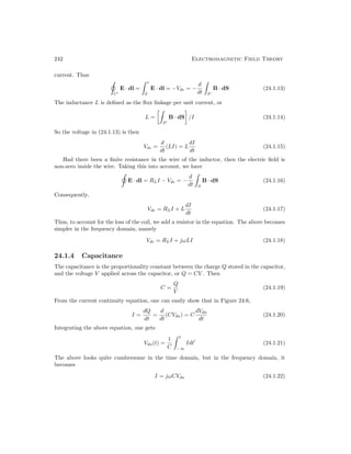 242 Electromagnetic Field Theory
current. Thus
C0
E · dl =
 c
d
E · dl = −Vdc = −
d
dt

S0
B · dS (24.1.13)
The inductance L is defined as the flux linkage per unit current, or
L =

S0
B · dS

/I (24.1.14)
So the voltage in (24.1.13) is then
Vdc =
d
dt
(LI) = L
dI
dt
(24.1.15)
Had there been a finite resistance in the wire of the inductor, then the electric field is
non-zero inside the wire. Taking this into account, we have
E · dl = RLI − Vdc = −
d
dt

S
B · dS (24.1.16)
Consequently,
Vdc = RLI + L
dI
dt
(24.1.17)
Thus, to account for the loss of the coil, we add a resistor in the equation. The above becomes
simpler in the frequency domain, namely
Vdc = RLI + jωLI (24.1.18)
24.1.4 Capacitance
The capacitance is the proportionality constant between the charge Q stored in the capacitor,
and the voltage V applied across the capacitor, or Q = CV . Then
C =
Q
V
(24.1.19)
From the current continuity equation, one can easily show that in Figure 24.6,
I =
dQ
dt
=
d
dt
(CVda) = C
dVda
dt
(24.1.20)
Integrating the above equation, one gets
Vda(t) =
1
C
 t
−∞
Idt0
(24.1.21)
The above looks quite cumbersome in the time domain, but in the frequency domain, it
becomes
I = jωCVda (24.1.22)
 
