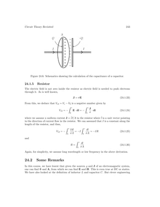 Circuit Theory Revisited 243
Figure 24.6: Schematics showing the calculation of the capacitance of a capacitor.
24.1.5 Resistor
The electric field is not zero inside the resistor as electric field is needed to push electrons
through it. As is well known,
J = σE (24.1.23)
From this, we deduce that Vcb = Vc − Vb is a negative number given by
Vcb = −
 c
b
E · dl = −
 c
b
J
σ
· dl (24.1.24)
where we assume a uniform current J = ˆ
lI/A in the resistor where ˆ
l is a unit vector pointing
in the direction of current flow in the resistor. We can assumed that I is a constant along the
length of the resistor, and thus,
Vcb = −
 c
b
Idl
σA
= −I
 c
b
dl
σA
= −IR (24.1.25)
and
R =
 c
b
dl
σA
(24.1.26)
Again, for simplicity, we assume long wavelength or low frequency in the above derivation.
24.2 Some Remarks
In this course, we have learnt that given the sources % and J of an electromagnetic system,
one can find Φ and A, from which we can find E and H. This is even true at DC or statics.
We have also looked at the definition of inductor L and capacitor C. But clever engineering
 