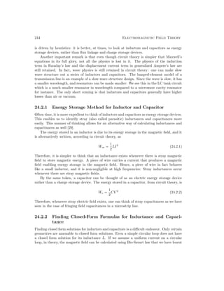 244 Electromagnetic Field Theory
is driven by heuristics: it is better, at times, to look at inductors and capacitors as energy
storage devices, rather than flux linkage and charge storage devices.
Another important remark is that even though circuit theory is simpler that Maxwell’s
equations in its full glory, not all the physics is lost in it. The physics of the induction
term in Faraday’s law and the displacement current term in generalized Ampere’s law are
still retained. In fact, wave physics is still retained in circuit theory: one can make slow
wave structure out a series of inductors and capacitors. The lumped-element model of a
transmission line is an example of a slow-wave structure design. Since the wave is slow, it has
a smaller wavelength, and resonators can be made smaller: We see this in the LC tank circuit
which is a much smaller resonator in wavelength compared to a microwave cavity resonator
for instance. The only short coming is that inductors and capacitors generally have higher
losses than air or vacuum.
24.2.1 Energy Storage Method for Inductor and Capacitor
Often time, it is more expedient to think of inductors and capacitors as energy storage devices.
This enables us to identify stray (also called parasitic) inductances and capacitances more
easily. This manner of thinking allows for an alternative way of calculating inductances and
capacitances as well [29].
The energy stored in an inductor is due to its energy storage in the magnetic field, and it
is alternatively written, according to circuit theory, as
Wm =
1
2
LI2
(24.2.1)
Therefore, it is simpler to think that an inductance exists whenever there is stray magnetic
field to store magnetic energy. A piece of wire carries a current that produces a magnetic
field enabling energy storage in the magnetic field. Hence, a piece of wire in fact behaves
like a small inductor, and it is non-negligible at high frequencies: Stray inductances occur
whenever there are stray magnetic fields.
By the same token, a capacitor can be thought of as an electric energy storage device
rather than a charge storage device. The energy stored in a capacitor, from circuit theory, is
We =
1
2
CV 2
(24.2.2)
Therefore, whenever stray electric field exists, one can think of stray capacitances as we have
seen in the case of fringing field capacitances in a microstrip line.
24.2.2 Finding Closed-Form Formulas for Inductance and Capaci-
tance
Finding closed form solutions for inductors and capacitors is a difficult endeavor. Only certain
geometries are amenable to closed form solutions. Even a simple circular loop does not have
a closed form solution for its inductance L. If we assume a uniform current on a circular
loop, in theory, the magnetic field can be calculated using Bio-Savart law that we have learnt
 