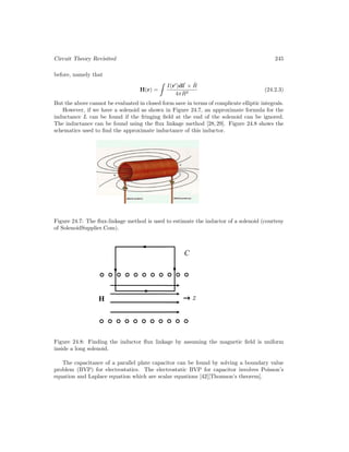 Circuit Theory Revisited 245
before, namely that
H(r) =
I(r
)dl
× R̂
4πR2
(24.2.3)
But the above cannot be evaluated in closed form save in terms of complicate elliptic integrals.
However, if we have a solenoid as shown in Figure 24.7, an approximate formula for the
inductance L can be found if the fringing field at the end of the solenoid can be ignored.
The inductance can be found using the flux linkage method [28, 29]. Figure 24.8 shows the
schematics used to find the approximate inductance of this inductor.
Figure 24.7: The flux-linkage method is used to estimate the inductor of a solenoid (courtesy
of SolenoidSupplier.Com).
Figure 24.8: Finding the inductor flux linkage by assuming the magnetic field is uniform
inside a long solenoid.
The capacitance of a parallel plate capacitor can be found by solving a boundary value
problem (BVP) for electrostatics. The electrostatic BVP for capacitor involves Poisson’s
equation and Laplace equation which are scalar equations [42][Thomson’s theorem].
 