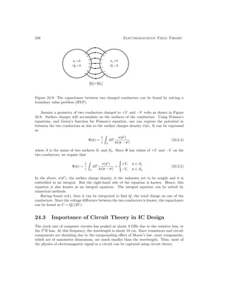 246 Electromagnetic Field Theory
Figure 24.9: The capacitance between two charged conductors can be found by solving a
boundary value problem (BVP).
Assume a geometry of two conductors charged to +V and −V volts as shown in Figure
24.9. Surface charges will accumulate on the surfaces of the conductors. Using Poisson’s
equations, and Green’s function for Poisson’s equation, one can express the potential in
between the two conductors as due to the surface charges density σ(r). It can be expressed
as
Φ(r) =
1
ε

S
dS0 σ(r0
)
4π|r − r0|
(24.2.4)
where S is the union of two surfaces S1 and S2. Since Φ has values of +V and −V on the
two conductors, we require that
Φ(r) =
1
ε

S
dS0 σ(r0
)
4π|r − r0|
=
(
+V, r ∈ S1
−V, r ∈ S2
(24.2.5)
In the above, σ(r0
), the surface charge density, is the unknown yet to be sought and it is
embedded in an integral. But the right-hand side of the equation is known. Hence, this
equation is also known as an integral equation. The integral equation can be solved by
numerical methods.
Having found σ(r), then it can be integrated to find Q, the total charge on one of the
conductors. Since the voltage difference between the two conductors is known, the capacitance
can be found as C = Q/(2V ).
24.3 Importance of Circuit Theory in IC Design
The clock rate of computer circuits has peaked at about 3 GHz due to the resistive loss, or
the I2
R loss. At this frequency, the wavelength is about 10 cm. Since transistors and circuit
components are shrinking due to the compounding effect of Moore’s law, most components,
which are of nanometer dimensions, are much smaller than the wavelength. Thus, most of
the physics of electromagnetic signal in a circuit can be captured using circuit theory.
 