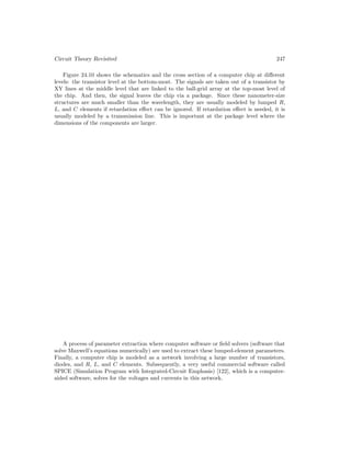 Circuit Theory Revisited 247
Figure 24.10 shows the schematics and the cross section of a computer chip at different
levels: the transistor level at the bottom-most. The signals are taken out of a transistor by
XY lines at the middle level that are linked to the ball-grid array at the top-most level of
the chip. And then, the signal leaves the chip via a package. Since these nanometer-size
structures are much smaller than the wavelength, they are usually modeled by lumped R,
L, and C elements if retardation effect can be ignored. If retardation effect is needed, it is
usually modeled by a transmission line. This is important at the package level where the
dimensions of the components are larger.
A process of parameter extraction where computer software or field solvers (software that
solve Maxwell’s equations numerically) are used to extract these lumped-element parameters.
Finally, a computer chip is modeled as a network involving a large number of transistors,
diodes, and R, L, and C elements. Subsequently, a very useful commercial software called
SPICE (Simulation Program with Integrated-Circuit Emphasis) [122], which is a computer-
aided software, solves for the voltages and currents in this network.
 