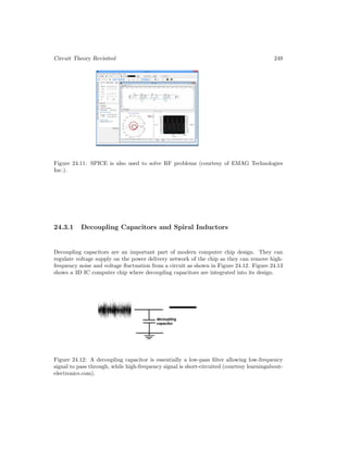 Circuit Theory Revisited 249
Figure 24.11: SPICE is also used to solve RF problems (courtesy of EMAG Technologies
Inc.).
24.3.1 Decoupling Capacitors and Spiral Inductors
Decoupling capacitors are an important part of modern computer chip design. They can
regulate voltage supply on the power delivery network of the chip as they can remove high-
frequency noise and voltage fluctuation from a circuit as shown in Figure 24.12. Figure 24.13
shows a 3D IC computer chip where decoupling capacitors are integrated into its design.
Figure 24.12: A decoupling capacitor is essentially a low-pass filter allowing low-frequency
signal to pass through, while high-frequency signal is short-circuited (courtesy learningabout-
electronics.com).
 