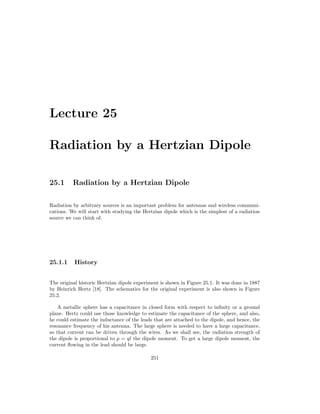 Lecture 25
Radiation by a Hertzian Dipole
25.1 Radiation by a Hertzian Dipole
Radiation by arbitrary sources is an important problem for antennas and wireless communi-
cations. We will start with studying the Hertzian dipole which is the simplest of a radiation
source we can think of.
25.1.1 History
The original historic Hertzian dipole experiment is shown in Figure 25.1. It was done in 1887
by Heinrich Hertz [18]. The schematics for the original experiment is also shown in Figure
25.2.
A metallic sphere has a capacitance in closed form with respect to infinity or a ground
plane. Hertz could use those knowledge to estimate the capacitance of the sphere, and also,
he could estimate the inductance of the leads that are attached to the dipole, and hence, the
resonance frequency of his antenna. The large sphere is needed to have a large capacitance,
so that current can be driven through the wires. As we shall see, the radiation strength of
the dipole is proportional to p = ql the dipole moment. To get a large dipole moment, the
current flowing in the lead should be large.
251
 