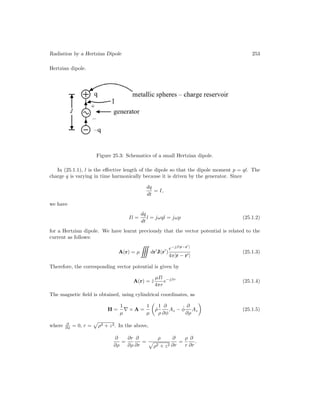Radiation by a Hertzian Dipole 253
Hertzian dipole.
Figure 25.3: Schematics of a small Hertzian dipole.
In (25.1.1), l is the effective length of the dipole so that the dipole moment p = ql. The
charge q is varying in time harmonically because it is driven by the generator. Since
dq
dt
= I,
we have
Il =
dq
dt
l = jωql = jωp (25.1.2)
for a Hertzian dipole. We have learnt previously that the vector potential is related to the
current as follows:
A(r) = µ dr
J(r
)
e−jβ|r−r
|
4π|r − r|
(25.1.3)
Therefore, the corresponding vector potential is given by
A(r) = ẑ
µIl
4πr
e−jβr
(25.1.4)
The magnetic field is obtained, using cylindrical coordinates, as
H =
1
µ
∇ × A =
1
µ

ρ̂
1
ρ
∂
∂φ
Az − φ̂
∂
∂ρ
Az

(25.1.5)
where ∂
∂φ = 0, r =

ρ2 + z2. In the above,
∂
∂ρ
=
∂r
∂ρ
∂
∂r
=
ρ

ρ2 + z2
∂
∂r
=
ρ
r
∂
∂r
.
 