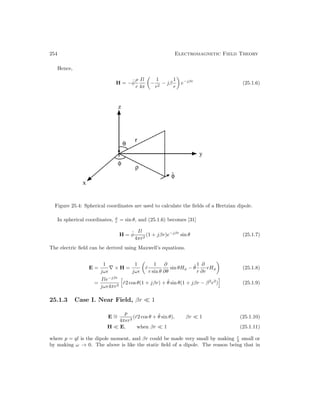 254 Electromagnetic Field Theory
Hence,
H = −φ̂
ρ
r
Il
4π

−
1
r2
− jβ
1
r

e−jβr
(25.1.6)
Figure 25.4: Spherical coordinates are used to calculate the fields of a Hertzian dipole.
In spherical coordinates, ρ
r = sin θ, and (25.1.6) becomes [31]
H = φ̂
Il
4πr2
(1 + jβr)e−jβr
sin θ (25.1.7)
The electric field can be derived using Maxwell’s equations.
E =
1
jω–
∇ × H =
1
jω–

r̂
1
r sin θ
∂
∂θ
sin θHφ − θ̂
1
r
∂
∂r
rHφ

(25.1.8)
=
Ile−jβr
jω–4πr3
r̂2 cos θ(1 + jβr) + θ̂ sin θ(1 + jβr − β2
r2
) (25.1.9)
25.1.3 Case I. Near Field, βr 1
E ∼
=
p
4π–r3
(r̂2 cos θ + θ̂ sin θ), βr 1 (25.1.10)
H E, when βr 1 (25.1.11)
where p = ql is the dipole moment, and βr could be made very small by making r
λ small or
by making ω → 0. The above is like the static field of a dipole. The reason being that in
 
