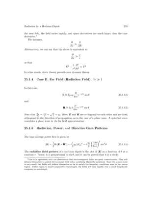 Radiation by a Hertzian Dipole 255
the near field, the field varies rapidly, and space derivatives are much larger than the time
derivative.1
For instance,
∂
∂x

∂
c∂t
Alternatively, we can say that the above is equivalent to
∂
∂x

ω
c
or that
∇2
−
1
c2
∂2
∂t2
≈ ∇2
In other words, static theory prevails over dynamic theory.
25.1.4 Case II. Far Field (Radiation Field), βr  1
In this case,
E ∼
= θ̂jωµ
Il
4πr
e−jβr
sin θ (25.1.12)
and
H ∼
= φ̂jβ
Il
4πr
e−jβr
sin θ (25.1.13)
Note that Eθ
Hφ
= ωµ
β =
pµ
 = η0. Here, E and H are orthogonal to each other and are both
orthogonal to the direction of propagation, as in the case of a plane wave. A spherical wave
resembles a plane wave in the far field approximation.
25.1.5 Radiation, Power, and Directive Gain Patterns
The time average power flow is given by
hSi =
1
2
e[E × H∗
] = r̂
1
2
η0 |Hφ|
2
= r̂
η0
2

βIl
4πr
2
sin2
θ (25.1.14)
The radiation field pattern of a Hertzian dipole is the plot of |E| as a function of θ at a
constant r. Hence, it is proportional to sin θ, and it can be proved that it is a circle.
1This is in agreement with our observation that electromagnetic fields are great contortionists: They will
deform themselves to match the boundary first before satisfying Maxwell’s equations. Since the source point
is very small, the fields will deform themselves so as to satisfy the boundary conditions near to the source
region. If this region is small compared to wavelength, the fields will vary rapidly over a small lengthscale
compared to wavelength.
 