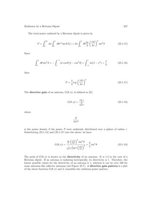 Radiation by a Hertzian Dipole 257
The total power radiated by a Hertzian dipole is given by
P =
 2π
0
dφ
 π
0
dθr2
sin θhSri = 2π
 π
0
dθ
η0
2

βIl
4π
2
sin3
θ (25.1.15)
Since
 π
0
dθ sin3
θ = −
 −1
1
(d cos θ)[1 − cos2
θ] =
 1
−1
dx(1 − x2
) =
4
3
(25.1.16)
then
P =
4
3
πη0

βIl
4π
2
(25.1.17)
The directive gain of an antenna, G(θ, φ), is defined as [31]
G(θ, φ) =
hSri
P
4πr2
(25.1.18)
where
P
4πr2
is the power density if the power P were uniformly distributed over a sphere of radius r.
Substituting (25.1.14) and (25.1.17) into the above, we have
G(θ, φ) =
η0
2

βIl
4πr
2
sin2
θ
1
4πr2
4
3 η0π

βIl
4π
2 =
3
2
sin2
θ (25.1.19)
The peak of G(θ, φ) is known as the directivity of an antenna. It is 1.5 in the case of a
Hertzian dipole. If an antenna is radiating isotropically, its directivity is 1. Therefore, the
lowest possible values for the directivity of an antenna is 1, whereas it can be over 100 for
some antennas like reflector antennas (see Figure 25.7). A directive gain pattern is a plot
of the above function G(θ, φ) and it resembles the radiation power pattern.
 