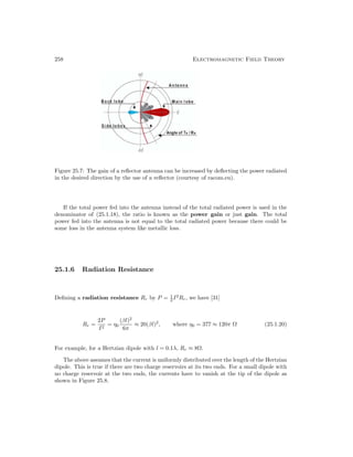258 Electromagnetic Field Theory
Figure 25.7: The gain of a reflector antenna can be increased by deflecting the power radiated
in the desired direction by the use of a reflector (courtesy of racom.eu).
If the total power fed into the antenna instead of the total radiated power is used in the
denominator of (25.1.18), the ratio is known as the power gain or just gain. The total
power fed into the antenna is not equal to the total radiated power because there could be
some loss in the antenna system like metallic loss.
25.1.6 Radiation Resistance
Defining a radiation resistance Rr by P = 1
2 I2
Rr, we have [31]
Rr =
2P
I2
= η0
(βl)2
6π
≈ 20(βl)2
, where η0 = 377 ≈ 120π Ω (25.1.20)
For example, for a Hertzian dipole with l = 0.1λ, Rr ≈ 8Ω.
The above assumes that the current is uniformly distributed over the length of the Hertzian
dipole. This is true if there are two charge reservoirs at its two ends. For a small dipole with
no charge reservoir at the two ends, the currents have to vanish at the tip of the dipole as
shown in Figure 25.8.
 