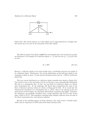Radiation by a Hertzian Dipole 259
Figure 25.8: The current pattern on a short dipole can be approximated by a triangle since
the current has to be zero at the end points of the short dipole.
The effective length of the dipole is half of its actual length due to the manner the currents
are distributed. For example, for a half-wave dipole, a = λ
2 , and if we use leff = λ
4 in (25.1.20),
we have
Rr ≈ 50Ω (25.1.21)
However, a half-wave dipole is not much smaller than a wavelength and does not qualify to
be a Hertzian dipole. Furthermore, the current distribution on the half-wave dipole is not
triangular in shape as above. A more precise calculation shows that Rr = 73Ω for a half-wave
dipole [48].
The true current distribution on a half-wave dipole resembles that shown in Figure 25.9.
The current is zero at the end points, but the current has a more sinusoidal-like distribution
like that in a transmission line. In fact, one can think of a half-wave dipole as a flared,
open transmission line. In the beginning, this flared open transmission line came in the
form of biconical antennas which are shown in Figure 25.10 [123]. If we recall that the
characteristic impedance of a transmission line is

L/C, then as the spacing of the two
metal pieces becomes bigger, the equivalent characteristic impedance gets bigger. Therefore,
the impedance can gradually transform from a small impedance like 50 Ω to that of free
space, which is 377 Ω. This impedance matching helps mitigate reflection from the ends of
the flared transmission line, and enhances radiation.
Because of the matching nature of bicone antennas, they tend to have a broader band-
width, and are important in UWB (ultra-wide band) antennas [124].
 