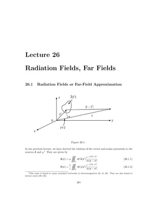 Lecture 26
Radiation Fields, Far Fields
26.1 Radiation Fields or Far-Field Approximation
Figure 26.1:
In the previous lecture, we have derived the relation of the vector and scalar potentials to the
sources J and .1
They are given by
A(r) = µ
V
dr
J(r
)
e−jβ|r−r
|
4π|r − r|
(26.1.1)
Φ(r) =
1
ε V
dr
(r
)
e−jβ|r−r
|
4π|r − r|
(26.1.2)
1This topic is found in many standard textbooks in electromagnetics [31, 41, 48]. They are also found in
lecture notes [38,125].
261
 