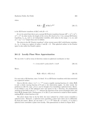 Radiation Fields, Far Fields 263
where
F(β
β
β) =

V
dr0
J(r0
)ejβ·r0
(26.1.7)
is the 3D Fourier transform of J(r0
) with β = r̂β.
It is to be noted that this is not a normal 3D Fourier transform because |β|2
= βx
2
+βy
2
+
βz
2
= β2
. In other words, the length of the vector β is fixed to be β. In a normal 3D Fourier
transform, βx, βy, and βz are independent variables, with values in the range [−∞, ∞], and
βx
2
+ βy
2
+ βz
2
ranges from zero to infinity.
The above is the 3D “Fourier transform” of the current source J(r0
) with Fourier variables,
βx, βy, βz lying on a sphere of radius β and β
β
β = βr̂. This spherical surface in the Fourier
space is also called the Ewald’s sphere.
26.1.2 Locally Plane Wave Approximation
We can write r̂ or β
β
β in terms of direction cosines in spherical coordinates or that
r̂ = x̂ cos φ sin θ + ŷ sin φ sin θ + ẑ cos θ (26.1.8)
Hence,
F(β
β
β) = F(βr̂) = F(β, θ, φ) (26.1.9)
It is not truly a 3D function, since β is fixed. It is a 3D Fourier transform with data restricted
on a spherical surface.
Also in (26.1.6), when r  r0
· r̂, e−jβr
is now a rapidly varying function of r while, F(β
β
β)
is only a slowly varying function of θ and φ, the observation angles. In other words, the
prefactor in (26.1.6), exp(−jβr)/r, can be thought of as resembling a spherical wave. Hence,
if one follows a ray of this spherical wave and moves in the r direction, the predominant
variation of the field is due to e−jβr
, whereas the direction of the vector β changes little, and
hence F(β) changes little. Furthermore, r0
in (26.1.7) are restricted to small or finite number,
making F(β) a weak function of β.
The above shows that in the far field, the wave radiated by a finite source resembles a
spherical wave. Moreover, a spherical wave resembles a plane wave when one is sufficiently
far from the source. Hence, we can write e−jβr
= e−jβ
β
β·r
where β
β
β = r̂β and r = r̂r so that a
spherical wave resembles a plane wave locally. This phenomenon is shown in Figure 26.3.
 