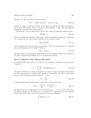 Radiation Fields, Far Fields 265
Since I = r̂r̂ + θ̂θ̂ + φ̂φ̂, then the above becomes
E = −jω

θ̂θ̂ + φ̂φ̂

· A = −jω(θ̂Aθ + φ̂Aφ) (26.1.15)
which is the same as previously derived. It also shows that the electric field is transverse to
the β vector. We can also arrive at the above by lettering E = −jωA − ∇Φ, and using the
appropriate formula for the scalar potential.
Furthermore, it can be shown that in the far field, using the plane-wave approximation,
|E|/|H| ≈ η (26.1.16)
where η is the intrinsic impedance of free space, which is a property of a plane wave. Moreover,
one can show that the time average Poynting’s vector in the far field is
hSi ≈
1
2η
|E|2
r̂ (26.1.17)
which resembles also the property of a plane wave. Since the radiated field is a spherical
wave, the Poynting’s vector is radial. Therefore,
hSi = r̂Sr(θ, φ) (26.1.18)
The plot of |E(θ, φ)| is termed the far-field pattern or the radiation pattern of an antenna or
the source, while the plot of |E(θ, φ)|2
is its far-field power pattern.
26.1.3 Directive Gain Pattern Revisited
Once the far-field power pattern Sr is known, the total power radiated by the antenna can
be found by
PT =
 π
0
 2π
0
r2
sin θdθdφSr(θ, φ) (26.1.19)
The above evaluates to a constant independent of r due to energy conservation. Now assume
that this same antenna is radiating isotropically in all directions, then the average power
density of this fictitious isotropic radiator as r → ∞ is
Sav =
PT
4πr2
(26.1.20)
A dimensionless directive gain pattern can be defined such that [31,125]
G(θ, φ) =
Sr(θ, φ)
Sav
=
4πr2
Sr(θ, φ)
PT
(26.1.21)
The above function is independent of r in the far field since Sr ∼ 1/r2
in the far field. As in
the Hertzian dipole case, the directivity of an antenna D = max(G(θ, φ)), is the maximum
value of the directive gain. It is to be noted that by its mere definition,

dΩG(θ, φ) = 4π (26.1.22)
 