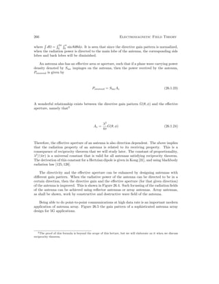 266 Electromagnetic Field Theory
where

dΩ =
 2π
0
 π
0
sin θdθdφ. It is seen that since the directive gain pattern is normalized,
when the radiation power is directed to the main lobe of the antenna, the corresponding side
lobes and back lobes will be diminished.
An antenna also has an effective area or aperture, such that if a plane wave carrying power
density denoted by Sinc impinges on the antenna, then the power received by the antenna,
Preceived is given by
Preceived = SincAe (26.1.23)
A wonderful relationship exists between the directive gain pattern G(θ, φ) and the effective
aperture, namely that2
Ae =
λ2
4π
G(θ, φ) (26.1.24)
Therefore, the effective aperture of an antenna is also direction dependent. The above implies
that the radiation property of an antenna is related to its receiving property. This is a
consequence of reciprocity theorem that we will study later. The constant of proportionality,
λ2
/(4π) is a universal constant that is valid for all antennas satisfying reciprocity theorem.
The derivation of this constant for a Hertzian dipole is given in Kong [31], and using blackbody
radiation law [125,126].
The directivity and the effective aperture can be enhanced by designing antennas with
different gain pattern. When the radiative power of the antenna can be directed to be in a
certain direction, then the directive gain and the effective aperture (for that given direction)
of the antenna is improved. This is shown in Figure 26.4. Such focussing of the radiation fields
of the antenna can be achieved using reflector antennas or array antennas. Array antennas,
as shall be shown, work by constructive and destructive wave field of the antenna.
Being able to do point-to-point communications at high data rate is an important modern
application of antenna array. Figure 26.5 the gain pattern of a sophisticated antenna array
design for 5G applications.
2The proof of this formula is beyond the scope of this lecture, but we will elaborate on it when we discuss
reciprocity theorem.
 
