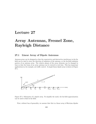 Lecture 27
Array Antennas, Fresnel Zone,
Rayleigh Distance
27.1 Linear Array of Dipole Antennas
Antenna array can be designed so that the constructive and destructive interference in the far
field can be used to steer the direction of radiation of the antenna, or the far-field radiation
pattern of an antenna array. The relative phases of the array elements can be changed in
time so that the beam of an array antenna can be steered in real time. This has important
applications in, for example, air-traffic control. A simple linear dipole array is shown in Figure
27.1.
Figure 27.1: Schematics of a dipole array. To simplify the math, the far-field approximation
can be used to find its far field.
First, without loss of generality, we assume that this is a linear array of Hertzian dipoles
269
 