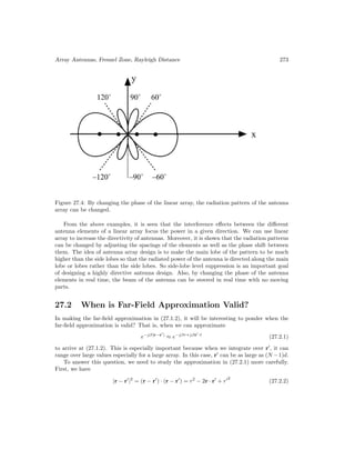 Array Antennas, Fresnel Zone, Rayleigh Distance 273
Figure 27.4: By changing the phase of the linear array, the radiation pattern of the antenna
array can be changed.
From the above examples, it is seen that the interference effects between the different
antenna elements of a linear array focus the power in a given direction. We can use linear
array to increase the directivity of antennas. Moreover, it is shown that the radiation patterns
can be changed by adjusting the spacings of the elements as well as the phase shift between
them. The idea of antenna array design is to make the main lobe of the pattern to be much
higher than the side lobes so that the radiated power of the antenna is directed along the main
lobe or lobes rather than the side lobes. So side-lobe level suppression is an important goal
of designing a highly directive antenna design. Also, by changing the phase of the antenna
elements in real time, the beam of the antenna can be steered in real time with no moving
parts.
27.2 When is Far-Field Approximation Valid?
In making the far-field approximation in (27.1.2), it will be interesting to ponder when the
far-field approximation is valid? That is, when we can approximate
e−jβ|r−r
|
≈ e−jβr+jβr
·r̂
(27.2.1)
to arrive at (27.1.2). This is especially important because when we integrate over r
, it can
range over large values especially for a large array. In this case, r
can be as large as (N −1)d.
To answer this question, we need to study the approximation in (27.2.1) more carefully.
First, we have
|r − r
|2
= (r − r
) · (r − r
) = r2
− 2r · r
+ r2
(27.2.2)
 