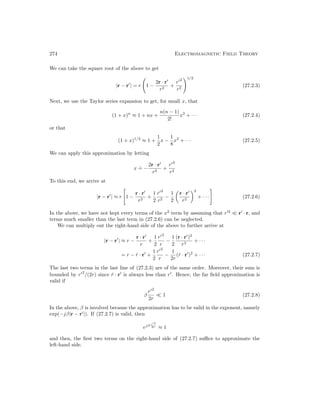 274 Electromagnetic Field Theory
We can take the square root of the above to get
|r − r0
| = r 1 −
2r · r0
r2
+
r02
r2
!1/2
(27.2.3)
Next, we use the Taylor series expansion to get, for small x, that
(1 + x)n
≈ 1 + nx +
n(n − 1)
2!
x2
+ · · · (27.2.4)
or that
(1 + x)1/2
≈ 1 +
1
2
x −
1
8
x2
+ · · · (27.2.5)
We can apply this approximation by letting
x
.
= −
2r · r0
r2
+
r02
r2
To this end, we arrive at
|r − r0
| ≈ r

1 −
r · r0
r2
+
1
2
r02
r2
−
1
2

r · r0
r2
2
+ · · ·
#
(27.2.6)
In the above, we have not kept every terms of the x2
term by assuming that r02
 r0
· r, and
terms much smaller than the last term in (27.2.6) can be neglected.
We can multiply out the right-hand side of the above to further arrive at
|r − r0
| ≈ r −
r · r0
r
+
1
2
r02
r
−
1
2
(r · r0
)2
r3
+ · · ·
= r − r̂ · r0
+
1
2
r02
r
−
1
2r
(r̂ · r0
)2
+ · · · (27.2.7)
The last two terms in the last line of (27.2.3) are of the same order. Moreover, their sum is
bounded by r02
/(2r) since r̂ · r0
is always less than r0
. Hence, the far field approximation is
valid if
β
r02
2r
 1 (27.2.8)
In the above, β is involved because the approximation has to be valid in the exponent, namely
exp(−jβ|r − r0
|). If (27.2.7) is valid, then
ejβ r02
2r ≈ 1
and then, the first two terms on the right-hand side of (27.2.7) suffice to approximate the
left-hand side.
 