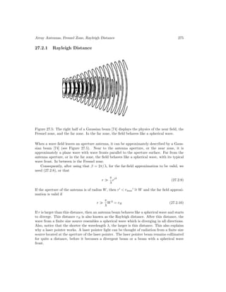 Array Antennas, Fresnel Zone, Rayleigh Distance 275
27.2.1 Rayleigh Distance
Figure 27.5: The right half of a Gaussian beam [74] displays the physics of the near field, the
Fresnel zone, and the far zone. In the far zone, the field behaves like a spherical wave.
When a wave field leaves an aperture antenna, it can be approximately described by a Gaus-
sian beam [74] (see Figure 27.5). Near to the antenna aperture, or the near zone, it is
approximately a plane wave with wave fronts parallel to the aperture surface. Far from the
antenna aperture, or in the far zone, the field behaves like a spherical wave, with its typical
wave front. In between is the Fresnel zone.
Consequently, after using that β = 2π/λ, for the far-field approximation to be valid, we
need (27.2.8), or that
r 
π
λ
r2
(27.2.9)
If the aperture of the antenna is of radius W, then r
 rmax
 ∼
= W and the far field approxi-
mation is valid if
r 
π
λ
W2
= rR (27.2.10)
If r is larger than this distance, then an antenna beam behaves like a spherical wave and starts
to diverge. This distance rR is also known as the Rayleigh distance. After this distance, the
wave from a finite size source resembles a spherical wave which is diverging in all directions.
Also, notice that the shorter the wavelength λ, the larger is this distance. This also explains
why a laser pointer works. A laser pointer light can be thought of radiation from a finite size
source located at the aperture of the laser pointer. The laser pointer beam remains collimated
for quite a distance, before it becomes a divergent beam or a beam with a spherical wave
front.
 