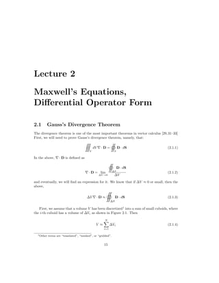 Lecture 2
Maxwell’s Equations,
Differential Operator Form
2.1 Gauss’s Divergence Theorem
The divergence theorem is one of the most important theorems in vector calculus [29,31–33]
First, we will need to prove Gauss’s divergence theorem, namely, that:

V
dV ∇ · D =

S
D · dS (2.1.1)
In the above, ∇ · D is defined as
∇ · D = lim
∆V →0

∆S
D · dS
∆V
(2.1.2)
and eventually, we will find an expression for it. We know that if ∆V ≈ 0 or small, then the
above,
∆V ∇ · D ≈

∆S
D · dS (2.1.3)
First, we assume that a volume V has been discretized1
into a sum of small cuboids, where
the i-th cuboid has a volume of ∆Vi as shown in Figure 2.1. Then
V ≈
N
X
i=1
∆Vi (2.1.4)
1Other terms are “tesselated”, “meshed”, or “gridded”.
15
 