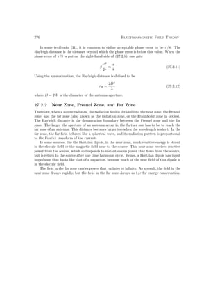 276 Electromagnetic Field Theory
In some textbooks [31], it is common to define acceptable phase error to be π/8. The
Rayleigh distance is the distance beyond which the phase error is below this value. When the
phase error of π/8 is put on the right-hand side of (27.2.8), one gets
β
r02
2r
≈
π
8
(27.2.11)
Using the approximation, the Rayleigh distance is defined to be
rR =
2D2
λ
(27.2.12)
where D = 2W is the diameter of the antenna aperture.
27.2.2 Near Zone, Fresnel Zone, and Far Zone
Therefore, when a source radiates, the radiation field is divided into the near zone, the Fresnel
zone, and the far zone (also known as the radiation zone, or the Fraunhofer zone in optics).
The Rayleigh distance is the demarcation boundary between the Fresnel zone and the far
zone. The larger the aperture of an antenna array is, the further one has to be to reach the
far zone of an antenna. This distance becomes larger too when the wavelength is short. In the
far zone, the far field behaves like a spherical wave, and its radiation pattern is proportional
to the Fourier transform of the current.
In some sources, like the Hertzian dipole, in the near zone, much reactive energy is stored
in the electric field or the magnetic field near to the source. This near zone receives reactive
power from the source, which corresponds to instantaneous power that flows from the source,
but is return to the source after one time harmonic cycle. Hence, a Hertzian dipole has input
impedance that looks like that of a capacitor, because much of the near field of this dipole is
in the electric field.
The field in the far zone carries power that radiates to infinity. As a result, the field in the
near zone decays rapidly, but the field in the far zone decays as 1/r for energy conservation.
 