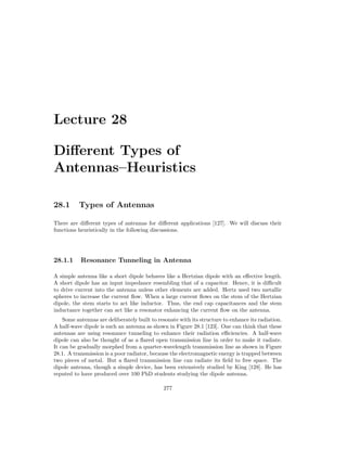 Lecture 28
Different Types of
Antennas–Heuristics
28.1 Types of Antennas
There are different types of antennas for different applications [127]. We will discuss their
functions heuristically in the following discussions.
28.1.1 Resonance Tunneling in Antenna
A simple antenna like a short dipole behaves like a Hertzian dipole with an effective length.
A short dipole has an input impedance resembling that of a capacitor. Hence, it is difficult
to drive current into the antenna unless other elements are added. Hertz used two metallic
spheres to increase the current flow. When a large current flows on the stem of the Hertzian
dipole, the stem starts to act like inductor. Thus, the end cap capacitances and the stem
inductance together can act like a resonator enhancing the current flow on the antenna.
Some antennas are deliberately built to resonate with its structure to enhance its radiation.
A half-wave dipole is such an antenna as shown in Figure 28.1 [123]. One can think that these
antennas are using resonance tunneling to enhance their radiation efficiencies. A half-wave
dipole can also be thought of as a flared open transmission line in order to make it radiate.
It can be gradually morphed from a quarter-wavelength transmission line as shown in Figure
28.1. A transmission is a poor radiator, because the electromagnetic energy is trapped between
two pieces of metal. But a flared transmission line can radiate its field to free space. The
dipole antenna, though a simple device, has been extensively studied by King [128]. He has
reputed to have produced over 100 PhD students studying the dipole antenna.
277
 