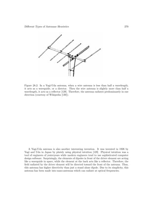 Different Types of Antennas–Heuristics 279
Figure 28.2: In a Yagi-Uda antenna, when a wire antenna is less than half a wavelength,
it acts as a waveguide, or a director. Then the wire antenna is slightly more than half a
wavelength, it acts as a reflector [129]. Therefore, the antenna radiates predominantly in one
direction (courtesy of Wikipedia [130]).
A Yagi-Uda antenna is also another interesting invention. It was invented in 1926 by
Yagi and Uda in Japan by plainly using physical intuition [129]. Physical intuition was a
tool of engineers of yesteryears while modern engineers tend to use sophisticated computer
design software. Surprisingly, the elements of dipoles in front of the driver element are acting
like a waveguide in space, while the element at the back acts like a reflector. Therefore, the
field radiated by the driver element will be directed toward the front of the antenna. Thus,
this antenna has higher directivity than just a stand alone dipole. Due to its simplicity, this
antenna has been made into nano-antennas which can radiate at optical frequencies.
 