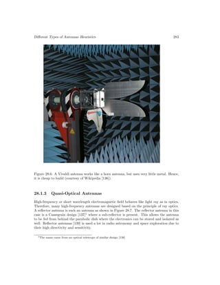 Different Types of Antennas–Heuristics 283
Figure 28.6: A Vivaldi antenna works iike a horn antenna, but uses very little metal. Hence,
it is cheap to build (courtesy of Wikipedia [136]).
28.1.3 Quasi-Optical Antennas
High-frequency or short wavelength electromagnetic field behaves like light ray as in optics.
Therefore, many high-frequency antennas are designed based on the principle of ray optics.
A reflector antenna is such an antenna as shown in Figure 28.7. The reflector antenna in this
case is a Cassegrain design [137]1
where a sub-reflector is present. This allows the antenna
to be fed from behind the parabolic dish where the electronics can be stored and isolated as
well. Reflector antennas [139] is used a lot in radio astronomy and space exploration due to
their high directivity and sensitivity.
1The name came from an optical telescope of similar design [138]
 