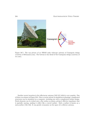 284 Electromagnetic Field Theory
Figure 28.7: The top picture of an NRAO radio telescope antenna of Cassegrain design
(courtesy of Britannica.com). The bottom is the detail of the Cassegrain design (courtesy of
rev.com).
Another recent invention is the reflectarray antenna [140,141] which is very popular. One
of them is as shown in Figure 28.8. Due to recent advent in simulation technology, complicated
structures can be simulated on a computer, including one with a complicated surface design.
Patch elements can be etched onto a flat surface as shown, giving it effective impedance that
is spatially varying, making it reflect like a curved surface. Such a surface is known as a
meta-surface [142,143]. It can greatly economize on the space of a reflector antenna.
 