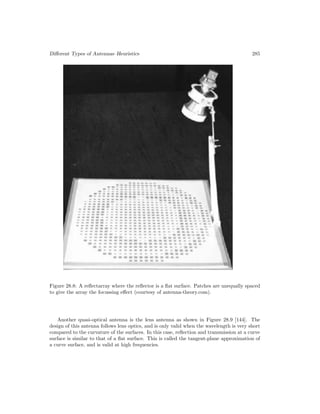 Different Types of Antennas–Heuristics 285
Figure 28.8: A reflectarray where the reflector is a flat surface. Patches are unequally spaced
to give the array the focussing effect (courtesy of antenna-theory.com).
Another quasi-optical antenna is the lens antenna as shown in Figure 28.9 [144]. The
design of this antenna follows lens optics, and is only valid when the wavelength is very short
compared to the curvature of the surfaces. In this case, reflection and transmission at a curve
surface is similar to that of a flat surface. This is called the tangent-plane approximation of
a curve surface, and is valid at high frequencies.
 