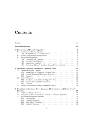 Contents
Preface xi
Acknowledgements xii
1 Introduction, Maxwell’s Equations 1
1.1 Importance of Electromagnetics . . . . . . . . . . . . . . . . . . . . . . . . . . 1
1.1.1 A Brief History of Electromagnetics . . . . . . . . . . . . . . . . . . . 3
1.2 Maxwell’s Equations in Integral Form . . . . . . . . . . . . . . . . . . . . . . 5
1.3 Static Electromagnetics . . . . . . . . . . . . . . . . . . . . . . . . . . . . . . 5
1.3.1 Coulomb’s Law (Statics) . . . . . . . . . . . . . . . . . . . . . . . . . . 5
1.3.2 Electric Field E (Statics) . . . . . . . . . . . . . . . . . . . . . . . . . 6
1.3.3 Gauss’s Law (Statics) . . . . . . . . . . . . . . . . . . . . . . . . . . . 9
1.3.4 Derivation of Gauss’s Law from Coulomb’s Law (Statics) . . . . . . . 9
2 Maxwell’s Equations, Differential Operator Form 15
2.1 Gauss’s Divergence Theorem . . . . . . . . . . . . . . . . . . . . . . . . . . . 15
2.1.1 Gauss’s Law in Differential Operator Form . . . . . . . . . . . . . . . 18
2.1.2 Physical Meaning of Divergence Operator . . . . . . . . . . . . . . . . 19
2.1.3 Example . . . . . . . . . . . . . . . . . . . . . . . . . . . . . . . . . . . 19
2.2 Stokes’s Theorem . . . . . . . . . . . . . . . . . . . . . . . . . . . . . . . . . . 20
2.2.1 Faraday’s Law in Differential Operator Form . . . . . . . . . . . . . . 22
2.2.2 Physical Meaning of Curl Operator . . . . . . . . . . . . . . . . . . . . 23
2.2.3 Example . . . . . . . . . . . . . . . . . . . . . . . . . . . . . . . . . . . 23
2.3 Maxwell’s Equations in Differential Operator Form . . . . . . . . . . . . . . . 24
3 Constitutive Relations, Wave Equation, Electrostatics, and Static Green’s
Function 25
3.1 Simple Constitutive Relations . . . . . . . . . . . . . . . . . . . . . . . . . . . 25
3.2 Emergence of Wave Phenomenon, Triumph of Maxwell’s Equations . . . . . 26
3.3 Static Electromagnetics–Revisted . . . . . . . . . . . . . . . . . . . . . . . . . 29
3.3.1 Electrostatics . . . . . . . . . . . . . . . . . . . . . . . . . . . . . . . . 29
3.3.2 Poisson’s Equation . . . . . . . . . . . . . . . . . . . . . . . . . . . . . 30
3.3.3 Static Green’s Function . . . . . . . . . . . . . . . . . . . . . . . . . . 31
3.3.4 Laplace’s Equation . . . . . . . . . . . . . . . . . . . . . . . . . . . . . 32
i
 
