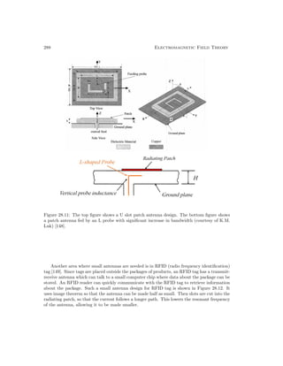288 Electromagnetic Field Theory
Figure 28.11: The top figure shows a U slot patch antenna design. The bottom figure shows
a patch antenna fed by an L probe with significant increase in bandwidth (courtesy of K.M.
Luk) [148].
Another area where small antennas are needed is in RFID (radio frequency identification)
tag [149]. Since tags are placed outside the packages of products, an RFID tag has a transmit-
receive antenna which can talk to a small computer chip where data about the package can be
stored. An RFID reader can quickly communicate with the RFID tag to retrieve information
about the package. Such a small antenna design for RFID tag is shown in Figure 28.12. It
uses image theorem so that the antenna can be made half as small. Then slots are cut into the
radiating patch, so that the current follows a longer path. This lowers the resonant frequency
of the antenna, allowing it to be made smaller.
 