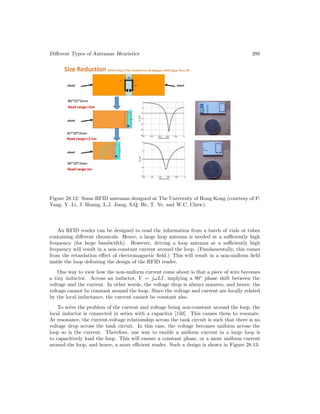 Different Types of Antennas–Heuristics 289
Figure 28.12: Some RFID antennas designed at The University of Hong Kong (courtesy of P.
Yang, Y. Li, J. Huang, L.J. Jiang, S.Q. He, T. Ye, and W.C. Chew).
An RFID reader can be designed to read the information from a batch of vials or tubes
containing different chemicals. Hence, a large loop antenna is needed at a sufficiently high
frequency (for large bandwidth). However, driving a loop antenna at a sufficiently high
frequency will result in a non-constant current around the loop. (Fundamentally, this comes
from the retardation effect of electromagnetic field.) This will result in a non-uniform field
inside the loop defeating the design of the RFID reader.
One way to view how the non-uniform current come about is that a piece of wire becomes
a tiny inductor. Across an inductor, V = jωLI, implying a 90◦
phase shift between the
voltage and the current. In other words, the voltage drop is always nonzero, and hence, the
voltage cannot be constant around the loop. Since the voltage and current are locally related
by the local inductance, the current cannot be constant also.
To solve the problem of the current and voltage being non-constant around the loop, the
local inductor is connected in series with a capacitor [150]. This causes them to resonate.
At resonance, the current-voltage relationship across the tank circuit is such that there is no
voltage drop across the tank circuit. In this case, the voltage becomes uniform across the
loop so is the current. Therefore, one way to enable a uniform current in a large loop is
to capacitively load the loop. This will ensure a constant phase, or a more uniform current
around the loop, and hence, a more efficient reader. Such a design is shown in Figure 28.13.
 