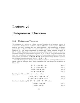 Lecture 29
Uniqueness Theorem
29.1 Uniqueness Theorem
The uniqueness of a solution to a linear system of equations is an important concept in
mathematics. Under certain conditions, ordinary differential equation partial differential
equation and matrix equations will have unique solutions. But uniqueness is not always
guaranteed as we shall see. This issue is discussed in many math books and linear algebra
books [69, 81]. The prove of uniqueness for Laplace and Poisson equations are given in
[29,48] which is slightly different for electrodynamic problems. In this section, we will prove
uniqueness theorem for electrodynamic problems [31,34,47,59,75]. First, let us assume that
there exist two solutions in the presence of one set of common impressed sources Ji and Mi.
Namely, these two solutions are Ea
, Ha
, Eb
, Hb
. Both of them satisfy Maxwell’s equations
and the same boundary conditions. Are Ea
= Eb
, Ha
= Hb
?
To study the uniqueness theorem, we consider general linear anisotropic inhomogeneous
media, where the tensors µ and ε can be complex so that lossy media can be included, it
follows that
∇ × Ea
= −jωµ · Ha
− Mi (29.1.1)
∇ × Eb
= −jωµ · Hb
− Mi (29.1.2)
∇ × Ha
= jωε · Ea
+ Ji (29.1.3)
∇ × Hb
= jωε · Eb
+ Ji (29.1.4)
By taking the difference of these two solutions, we have
∇ × (Ea
− Eb
) = −jωµ · (Ha
− Hb
) (29.1.5)
∇ × (Ha
− Hb
) = jωε · (Ea
− Eb
) (29.1.6)
Or alternatively, defining δE = Ea
− Eb
and δH = Ha
− Hb
, we have
∇ × δE = −jωµ · δH (29.1.7)
∇ × δH = jωε · δE (29.1.8)
291
 