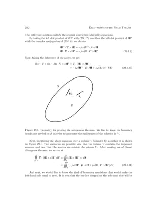292 Electromagnetic Field Theory
The difference solutions satisfy the original source-free Maxwell’s equations.
By taking the left dot product of δH∗
with (29.1.7), and then the left dot product of δE∗
with the complex conjugation of (29.1.8), we obtain
δH∗
· ∇ × δE = −jωδH∗
· µ · δH
δE · ∇ × δH∗
= −jωδE · ε∗
· δE∗
(29.1.9)
Now, taking the difference of the above, we get
δH∗
· ∇ × δE − δE · ∇ × δH∗
= ∇ · (δE × δH∗
)
= −jωδH∗
· µ · δH + jωδE · ε∗
· δE∗
(29.1.10)
Figure 29.1: Geometry for proving the uniqueness theorem. We like to know the boundary
conditions needed on S in order to guarantee the uniqueness of the solution in V .
Next, integrating the above equation over a volume V bounded by a surface S as shown
in Figure 29.1. Two scenarios are possible: one that the volume V contains the impressed
sources, and two, that the sources are outside the volume V . After making use of Gauss’
divergence theorem, we arrive at

V
∇ · (δE × δH∗
)dV =

S
(δE × δH∗
) · dS
=

V
[−jωδH∗
· µ · δH + jωδE · ε∗
· δE∗
]dV (29.1.11)
And next, we would like to know the kind of boundary conditions that would make the
left-hand side equal to zero. It is seen that the surface integral on the left-hand side will be
 