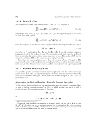 294 Electromagnetic Field Theory
29.1.1 Isotropic Case
It is easier to see this for lossy isotropic media. Then (29.1.12) simplifies to

V
[−jωµ|δH|2
+ jωε∗
|δE|2
]dV = 0 (29.1.14)
For isotropic lossy media, µ = µ0
− jµ00
and ε = ε0
− jε00
. Taking the real part of the above,
we have from (29.1.14) that

V
[−ωµ00
|δH|2
− ωε00
|δE|2
]dV = 0 (29.1.15)
Since the integrand in the above is always negative definite, the integral can be zero only if
δE = 0, δH = 0 (29.1.16)
everywhere in V , implying that Ea = Eb, and that Ha = Hb. Hence, it is seen that uniqueness
is guaranteed only if the medium is lossy. The physical reason is that when the medium is
lossy, a pure time-harmonic solution cannot exist due to loss. The modes, which are the
source-free solutions of Maxwell’s equations, are decaying sinusoids.
Notice that the same conclusion can be drawn if we make µ00
and ε00
negative. This
corresponds to active media, and uniqueness can be guaranteed for a time-harmonic solution.
In this case, no time-harmonic solution exists, and the resonant solution is a growing sinusoid.
29.1.2 General Anisotropic Case
The proof for general anisotropic media is more complicated. For the lossless anisotropic
media, we see that (29.1.12) is purely imaginary. However, when the medium is lossy, this
same equation will have a real part. Hence, we need to find the real part of (29.1.12) for the
general lossy case.
About taking the Real and Imaginary Parts of a Complex Expression
To this end, we digress on taking the real and imaginary parts of a complex expression. Here,
we need to find the complex conjugate5
of (29.1.12), which is scalar, and add it to itself to
get its real part. The complex conjugate of the scalar
c = δH∗
· µ · δH
is6
c∗
= δH · µ∗
· δH∗
= δH∗
· µ†
· δH
5Also called hermitian conjugate.
6To arrive at these expressions, one makes use of the matrix algebra rule that if D = A · B · C, then
D
t
= C
t
· B
t
· A
t
. This is true even for non-square matrices. But for our case here, A is a 1 × 3 row vector,
and C is a 3×1 column vector, and B is a 3×3 matrix. In vector algebra, the transpose of a vector is implied.
Also, in our case here, D is a scalar, and hence, its transpose is itself.
 