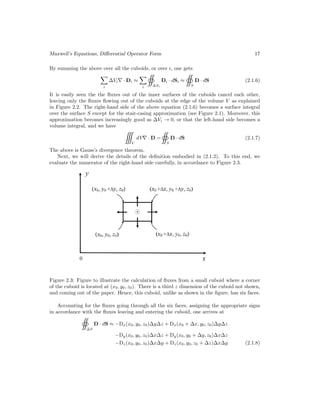 Maxwell’s Equations, Differential Operator Form 17
By summing the above over all the cuboids, or over i, one gets

i
∆Vi∇ · Di ≈

i ∆Si
Di · dSi ≈
S
D · dS (2.1.6)
It is easily seen the the fluxes out of the inner surfaces of the cuboids cancel each other,
leaving only the fluxes flowing out of the cuboids at the edge of the volume V as explained
in Figure 2.2. The right-hand side of the above equation (2.1.6) becomes a surface integral
over the surface S except for the stair-casing approximation (see Figure 2.1). Moreover, this
approximation becomes increasingly good as ∆Vi → 0, or that the left-hand side becomes a
volume integral, and we have
V
dV∇ · D =
S
D · dS (2.1.7)
The above is Gauss’s divergence theorem.
Next, we will derive the details of the definition embodied in (2.1.2). To this end, we
evaluate the numerator of the right-hand side carefully, in accordance to Figure 2.3.
Figure 2.3: Figure to illustrate the calculation of fluxes from a small cuboid where a corner
of the cuboid is located at (x0, y0, z0). There is a third z dimension of the cuboid not shown,
and coming out of the paper. Hence, this cuboid, unlike as shown in the figure, has six faces.
Accounting for the fluxes going through all the six faces, assigning the appropriate signs
in accordance with the fluxes leaving and entering the cuboid, one arrives at
∆S
D · dS ≈ −Dx(x0, y0, z0)∆y∆z + Dx(x0 + ∆x, y0, z0)∆y∆z
−Dy(x0, y0, z0)∆x∆z + Dy(x0, y0 + ∆y, z0)∆x∆z
−Dz(x0, y0, z0)∆x∆y + Dz(x0, y0, z0 + ∆z)∆x∆y (2.1.8)
 